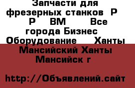 Запчасти для фрезерных станков 6Р82, 6Р12, ВМ127. - Все города Бизнес » Оборудование   . Ханты-Мансийский,Ханты-Мансийск г.